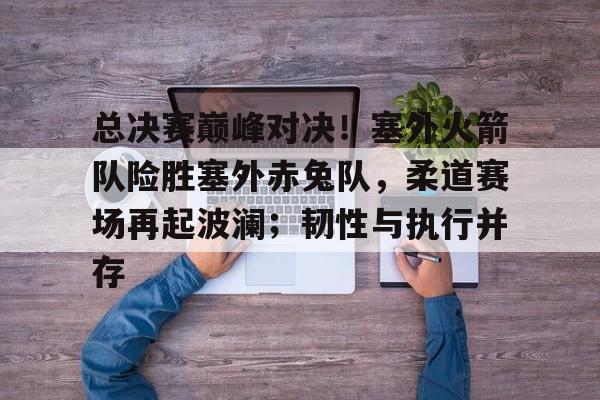 九游体育 - 总决赛巅峰对决！塞外火箭队险胜塞外赤兔队，柔道赛场再起波澜；韧性与执行并存